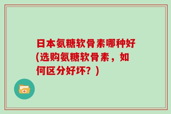 日本氨糖软骨素哪种好(选购氨糖软骨素，如何区分好坏？)