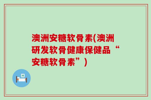 澳洲安糖软骨素(澳洲研发软骨健康保健品“安糖软骨素”) 澳洲安糖软骨素(澳洲研发软骨健康保健品“安糖软骨素”)