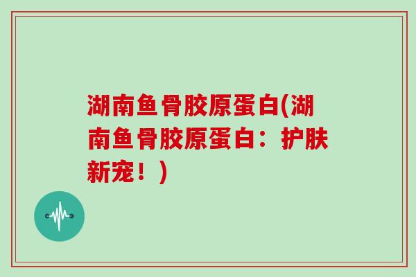 湖南鱼骨胶原蛋白(湖南鱼骨胶原蛋白:护肤新宠!) 湖南鱼骨胶原蛋白(湖南鱼骨胶原蛋白:护肤新宠!)
