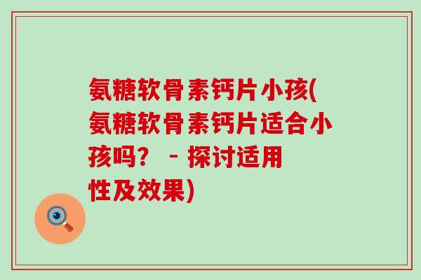 氨糖软骨素钙片小孩(氨糖软骨素钙片适合小孩吗? - 探讨适用性及效果) 氨糖软骨素钙片小孩(氨糖软骨素钙片适合小孩吗? - 探讨适用性及效果)