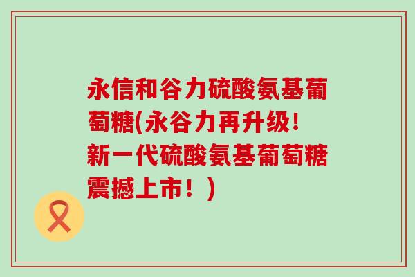 永信和谷力硫酸氨基葡萄糖(永谷力再升级!新一代硫酸氨基葡萄糖震撼上市!) 永信和谷力硫酸氨基葡萄糖(永谷力再升级!新一代硫酸氨基葡萄糖震撼上市!)