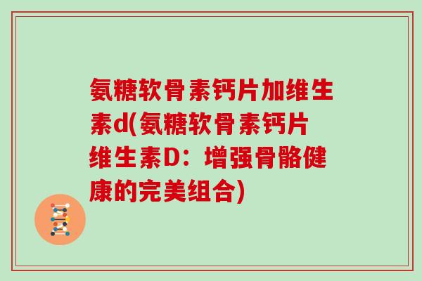 氨糖软骨素钙片加维生素d(氨糖软骨素钙片维生素D:增强骨骼健康的完美组合) 氨糖软骨素钙片加维生素d(氨糖软骨素钙片维生素D:增强骨骼健康的完美组合)