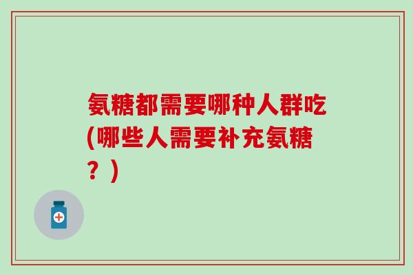 氨糖都需要哪种人群吃(哪些人需要补充氨糖？)