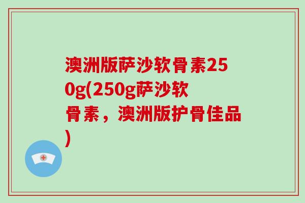 澳洲版萨沙软骨素250g(250g萨沙软骨素,澳洲版护骨佳品) 澳洲版萨沙软骨素250g(250g萨沙软骨素,澳洲版护骨佳品)