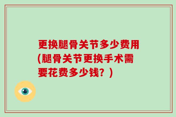 更换腿骨关节多少费用(腿骨关节更换手术需要花费多少钱?) 更换腿骨关节多少费用(腿骨关节更换手术需要花费多少钱?)