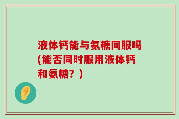 液体钙能与氨糖同服吗(能否同时服用液体钙和氨糖?) 液体钙能与氨糖同服吗(能否同时服用液体钙和氨糖?)