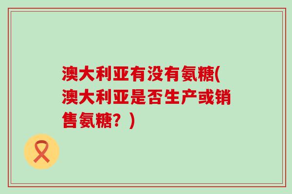 澳大利亚有没有氨糖(澳大利亚是否生产或销售氨糖?) 澳大利亚有没有氨糖(澳大利亚是否生产或销售氨糖?)