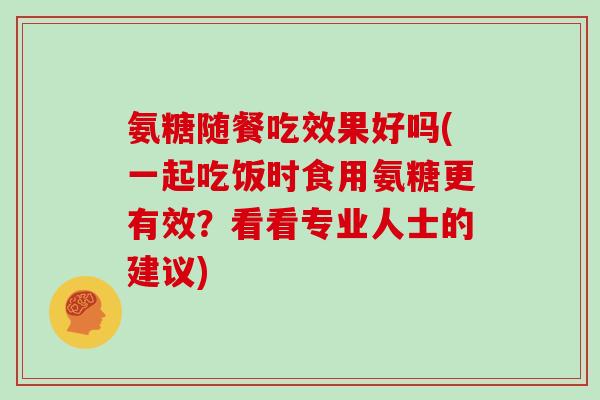 氨糖随餐吃效果好吗(一起吃饭时食用氨糖更有效？看看专业人士的建议)