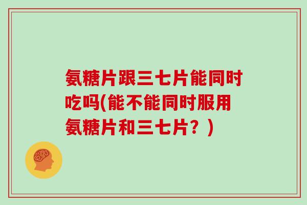 氨糖片跟三七片能同时吃吗(能不能同时服用氨糖片和三七片?) 氨糖片跟三七片能同时吃吗(能不能同时服用氨糖片和三七片?)