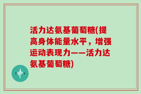 活力达氨基葡萄糖(提高身体能量水平,增强运动表现力——活力达氨基葡萄糖) 活力达氨基葡萄糖(提高身体能量水平,增强运动表现力——活力达氨基葡萄糖)