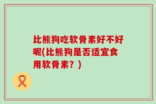 比熊狗吃软骨素好不好呢(比熊狗是否适宜食用软骨素?) 比熊狗吃软骨素好不好呢(比熊狗是否适宜食用软骨素?)