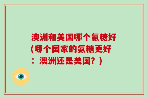 澳洲和美国哪个氨糖好(哪个国家的氨糖更好:澳洲还是美国?) 澳洲和美国哪个氨糖好(哪个国家的氨糖更好:澳洲还是美国?)