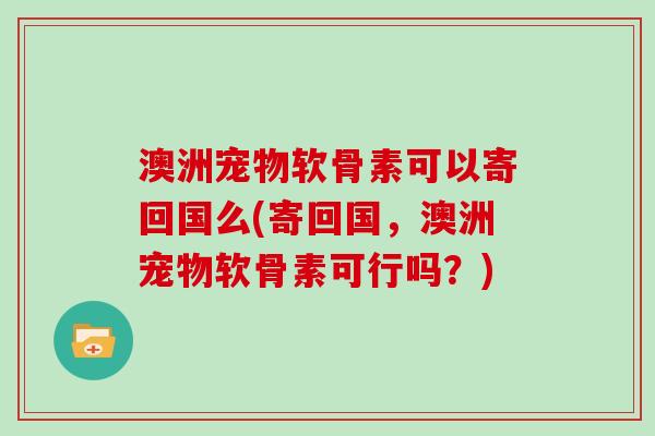 澳洲宠物软骨素可以寄回国么(寄回国,澳洲宠物软骨素可行吗?) 澳洲宠物软骨素可以寄回国么(寄回国,澳洲宠物软骨素可行吗?)