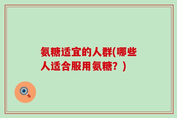 氨糖适宜的人群(哪些人适合服用氨糖?) 氨糖适宜的人群(哪些人适合服用氨糖?)