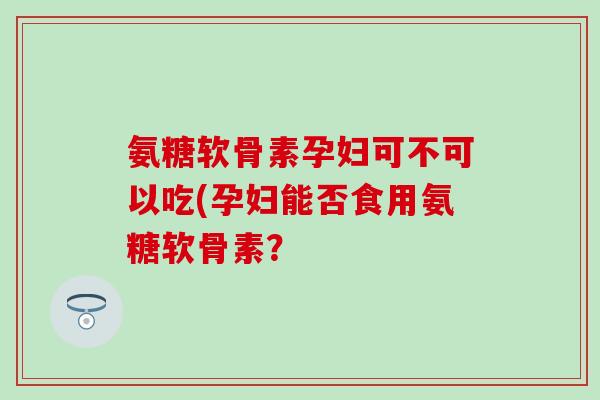 氨糖软骨素孕妇可不可以吃(孕妇能否食用氨糖软骨素? 氨糖软骨素孕妇可不可以吃(孕妇能否食用氨糖软骨素?
