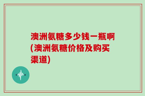 澳洲氨糖多少钱一瓶啊(澳洲氨糖价格及购买渠道)