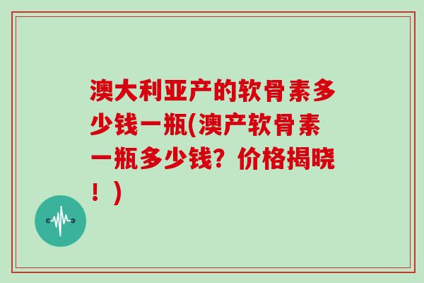澳大利亚产的软骨素多少钱一瓶(澳产软骨素一瓶多少钱?价格揭晓!) 澳大利亚产的软骨素多少钱一瓶(澳产软骨素一瓶多少钱?价格揭晓!)