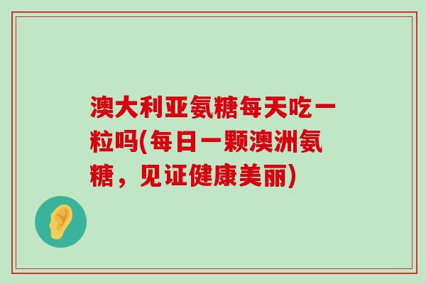 澳大利亚氨糖每天吃一粒吗(每日一颗澳洲氨糖，见证健康美丽)