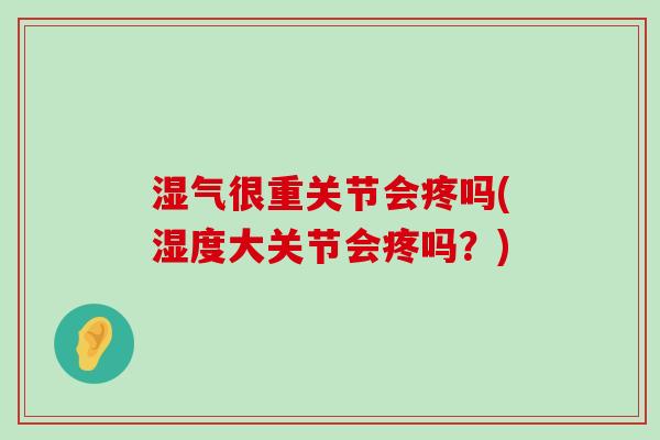湿气很重关节会疼吗(湿度大关节会疼吗？)
