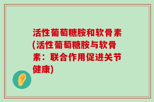 活性葡萄糖胺和软骨素(活性葡萄糖胺与软骨素:联合作用促进关节健康) 活性葡萄糖胺和软骨素(活性葡萄糖胺与软骨素:联合作用促进关节健康)