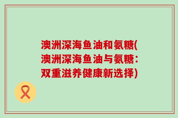澳洲深海鱼油和氨糖(澳洲深海鱼油与氨糖:双重滋养健康新选择) 澳洲深海鱼油和氨糖(澳洲深海鱼油与氨糖:双重滋养健康新选择)