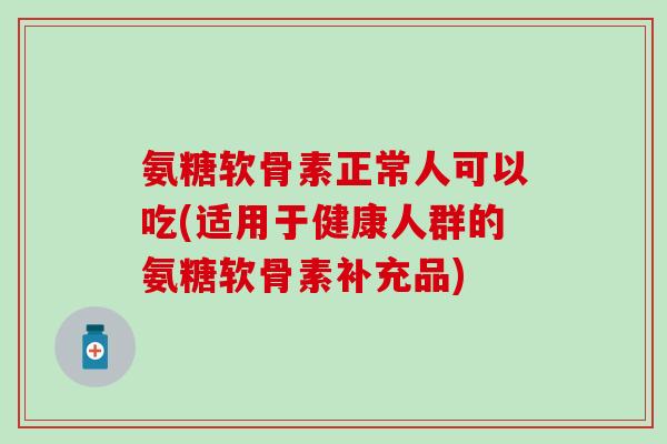 氨糖软骨素正常人可以吃(适用于健康人群的氨糖软骨素补充品)