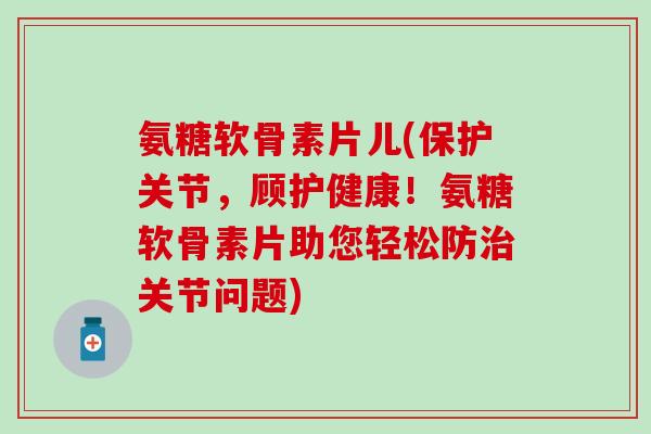 氨糖软骨素片儿(保护关节，顾护健康！氨糖软骨素片助您轻松防关节问题)
