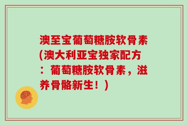 澳至宝葡萄糖胺软骨素(澳大利亚宝独家配方:葡萄糖胺软骨素,滋养骨骼新生!) 澳至宝葡萄糖胺软骨素(澳大利亚宝独家配方:葡萄糖胺软骨素,滋养骨骼新生!)