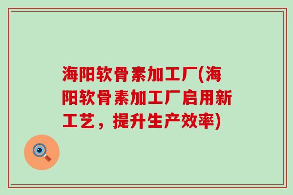 海阳软骨素加工厂(海阳软骨素加工厂启用新工艺,提升生产效率) 海阳软骨素加工厂(海阳软骨素加工厂启用新工艺,提升生产效率)