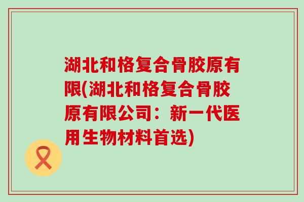 湖北和格复合骨胶原有限(湖北和格复合骨胶原有限公司：新一代医用生物材料首选)