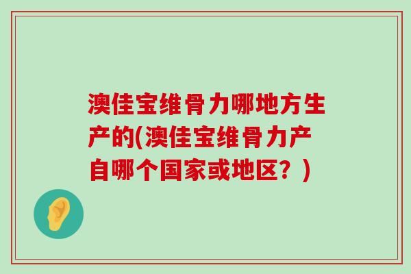 澳佳宝维骨力哪地方生产的(澳佳宝维骨力产自哪个国家或地区?) 澳佳宝维骨力哪地方生产的(澳佳宝维骨力产自哪个国家或地区?)
