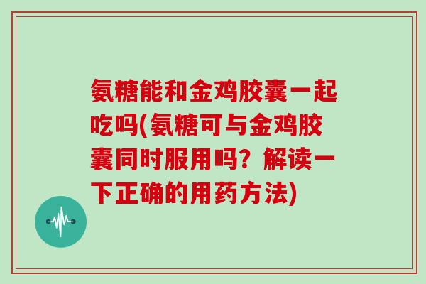 氨糖能和金鸡胶囊一起吃吗(氨糖可与金鸡胶囊同时服用吗？解读一下正确的用药方法)