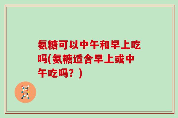氨糖可以中午和早上吃吗(氨糖适合早上或中午吃吗?) 氨糖可以中午和早上吃吗(氨糖适合早上或中午吃吗?)