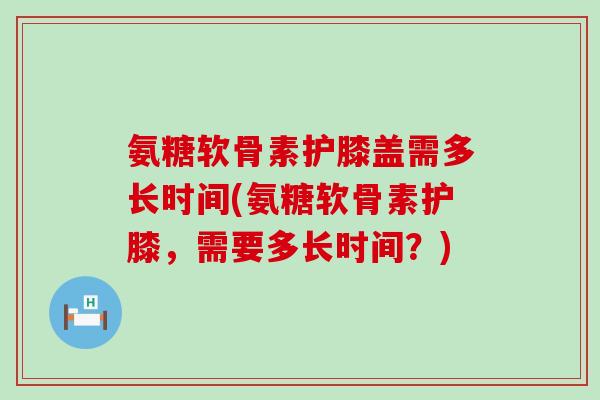 氨糖软骨素护膝盖需多长时间(氨糖软骨素护膝,需要多长时间?) 氨糖软骨素护膝盖需多长时间(氨糖软骨素护膝,需要多长时间?)