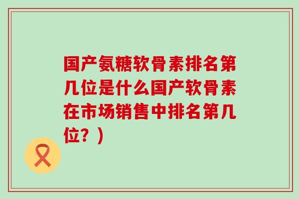 国产氨糖软骨素排名第几位是什么国产软骨素在市场销售中排名第几位？)