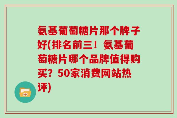 氨基葡萄糖片那个牌子好(排名前三!氨基葡萄糖片哪个品牌值得购买?50家消费网站热评) 氨基葡萄糖片那个牌子好(排名前三!氨基葡萄糖片哪个品牌值得购买?50家消费网站热评)