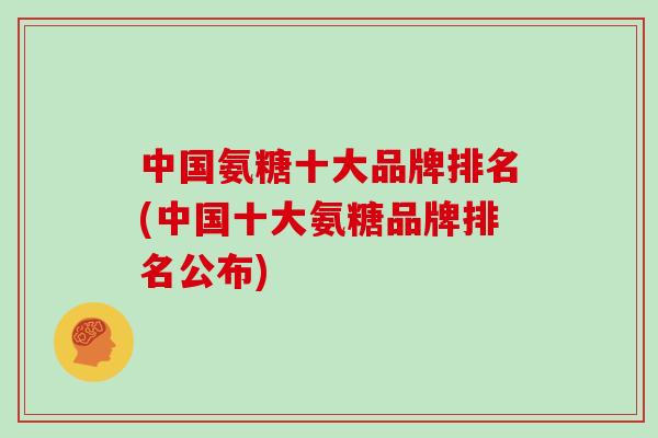 中国氨糖十大品牌排名(中国十大氨糖品牌排名公布)