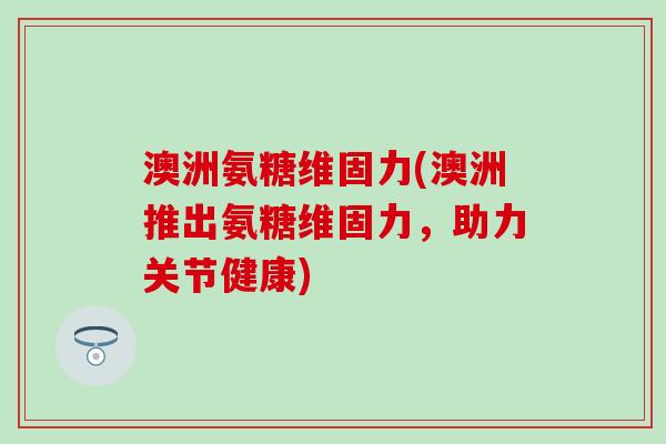 澳洲氨糖维固力(澳洲推出氨糖维固力，助力关节健康)