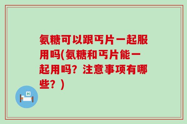 氨糖可以跟丐片一起服用吗(氨糖和丐片能一起用吗?注意事项有哪些?) 氨糖可以跟丐片一起服用吗(氨糖和丐片能一起用吗?注意事项有哪些?)