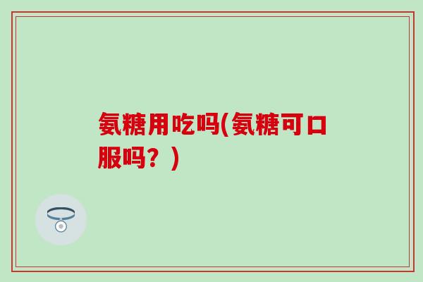 氨糖用吃吗(氨糖可口服吗?) 氨糖用吃吗(氨糖可口服吗?)
