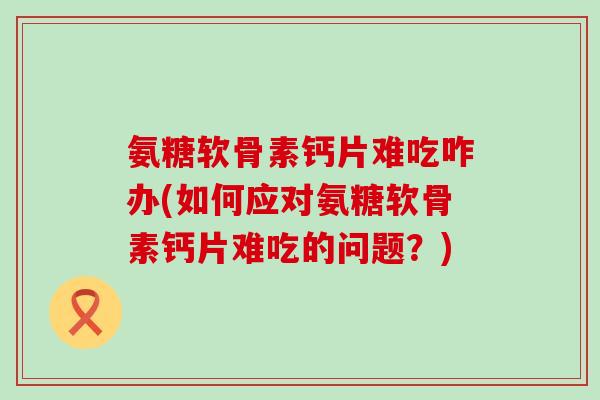 氨糖软骨素钙片难吃咋办(如何应对氨糖软骨素钙片难吃的问题?) 氨糖软骨素钙片难吃咋办(如何应对氨糖软骨素钙片难吃的问题?)