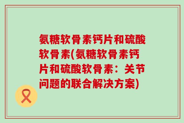 氨糖软骨素钙片和硫酸软骨素(氨糖软骨素钙片和硫酸软骨素：关节问题的联合解决方案)