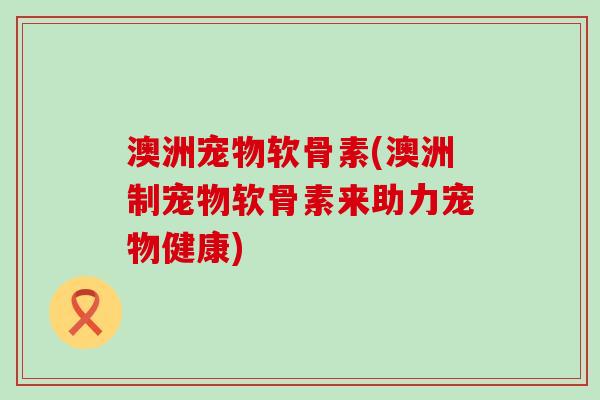 澳洲宠物软骨素(澳洲制宠物软骨素来助力宠物健康) 澳洲宠物软骨素(澳洲制宠物软骨素来助力宠物健康)