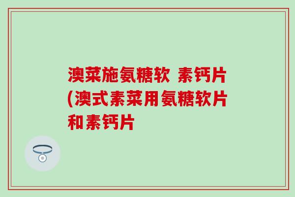 澳菜施氨糖软 素钙片(澳式素菜用氨糖软片和素钙片