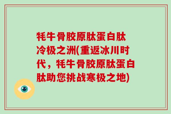 牦牛骨胶原肽蛋白肽 冷极之洲(重返冰川时代,牦牛骨胶原肽蛋白肽助您挑战寒极之地) 牦牛骨胶原肽蛋白肽 冷极之洲(重返冰川时代,牦牛骨胶原肽蛋白肽助您挑战寒极之地)