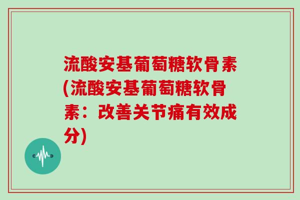 流酸安基葡萄糖软骨素(流酸安基葡萄糖软骨素:改善关节痛有效成分) 流酸安基葡萄糖软骨素(流酸安基葡萄糖软骨素:改善关节痛有效成分)