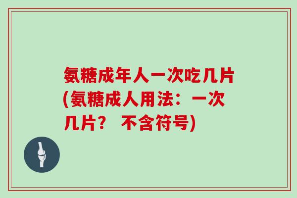 氨糖成年人一次吃几片(氨糖成人用法：一次几片？ 不含符号)