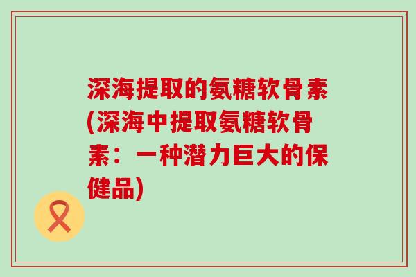 深海提取的氨糖软骨素(深海中提取氨糖软骨素：一种潜力巨大的保健品)
