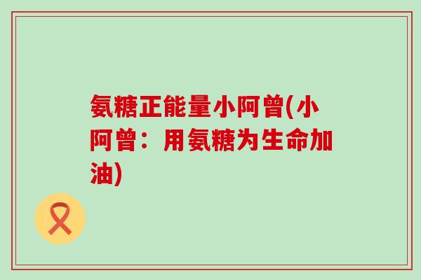 氨糖正能量小阿曾(小阿曾:用氨糖为生命加油) 氨糖正能量小阿曾(小阿曾:用氨糖为生命加油)