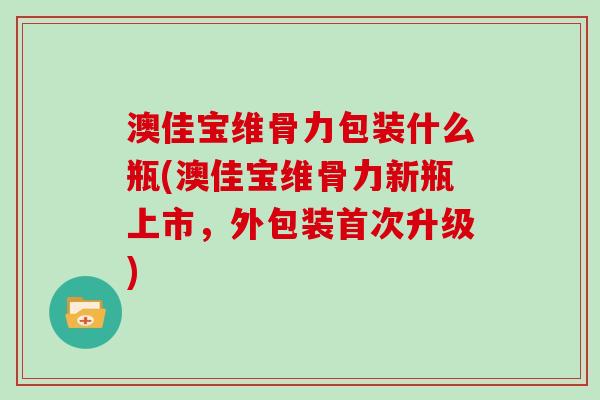 澳佳宝维骨力包装什么瓶(澳佳宝维骨力新瓶上市，外包装首次升级)